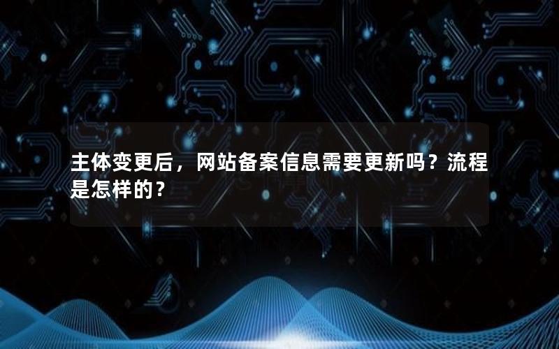 主体变更后，网站备案信息需要更新吗？流程是怎样的？