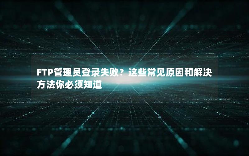 FTP管理员登录失败？这些常见原因和解决方法你必须知道