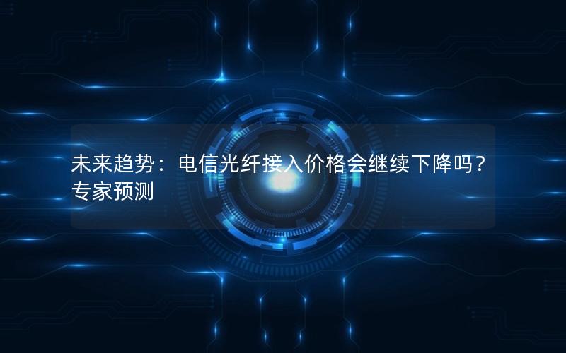 未来趋势：电信光纤接入价格会继续下降吗？专家预测