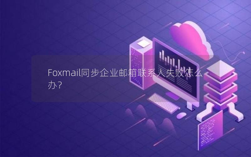 Foxmail同步企业邮箱联系人失败怎么办？