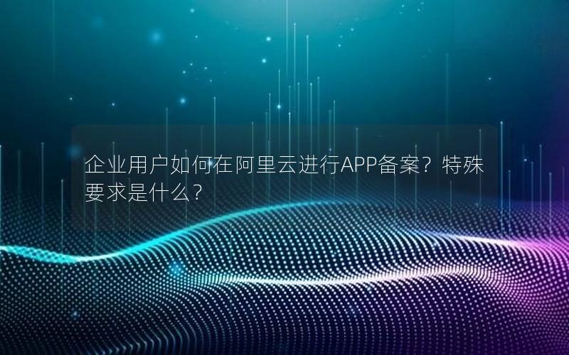 企业用户如何在阿里云进行APP备案？特殊要求是什么？