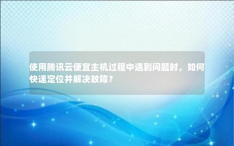 使用腾讯云便宜主机过程中遇到问题时，如何快速定位并解决故障？