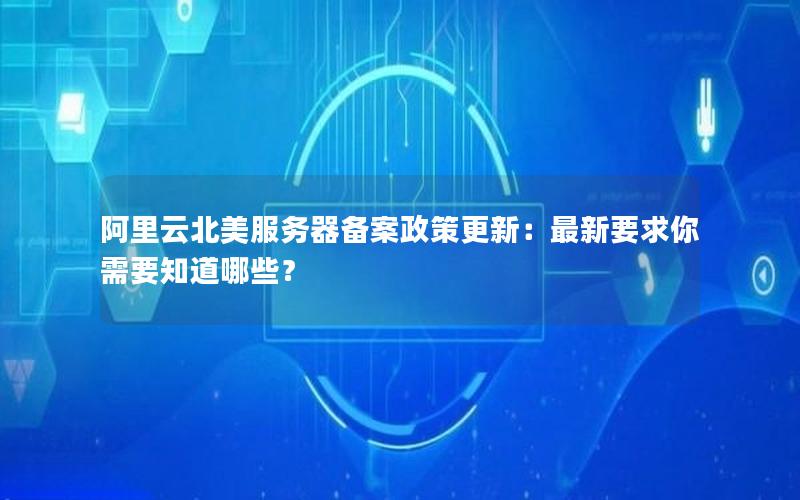 阿里云北美服务器备案政策更新：最新要求你需要知道哪些？