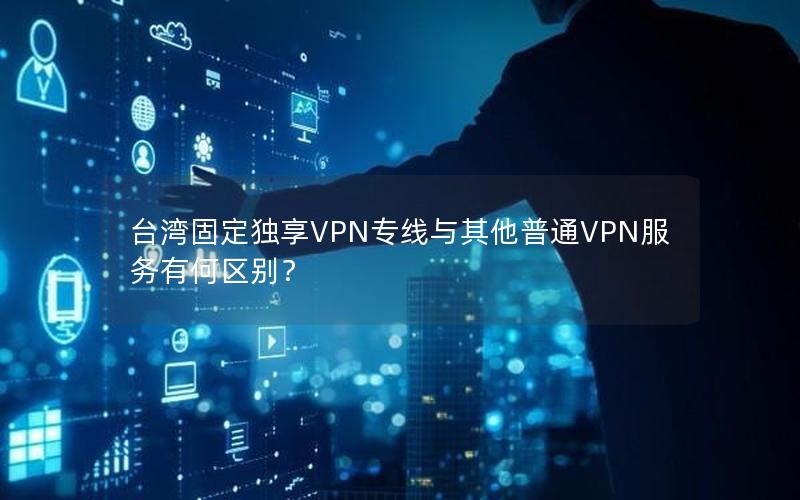 台湾固定独享VPN专线与其他普通VPN服务有何区别？