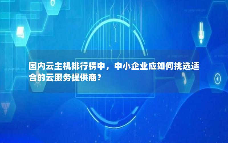 国内云主机排行榜中，中小企业应如何挑选适合的云服务提供商？