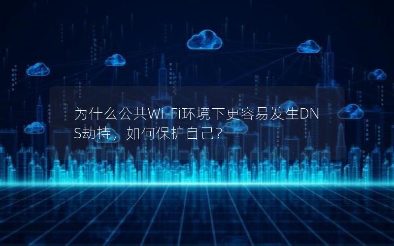 为什么公共Wi-Fi环境下更容易发生DNS劫持，如何保护自己？