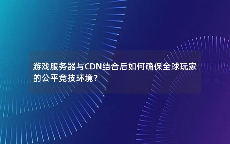 游戏服务器与CDN结合后如何确保全球玩家的公平竞技环境？