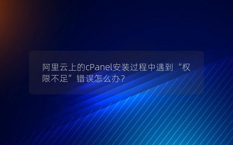 阿里云上的cPanel安装过程中遇到“权限不足”错误怎么办？