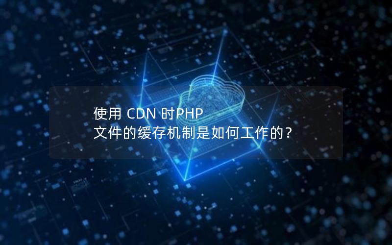 使用 CDN 时PHP 文件的缓存机制是如何工作的？