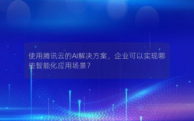 使用腾讯云的AI解决方案，企业可以实现哪些智能化应用场景？