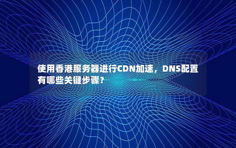 使用香港服务器进行CDN加速，DNS配置有哪些关键步骤？