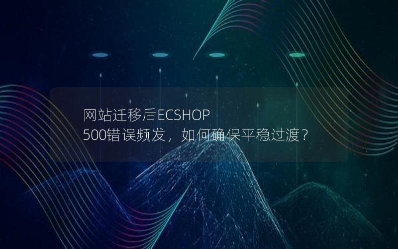 网站迁移后ECSHOP 500错误频发，如何确保平稳过渡？