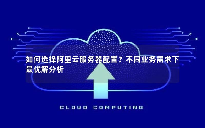 如何选择阿里云服务器配置？不同业务需求下最优解分析