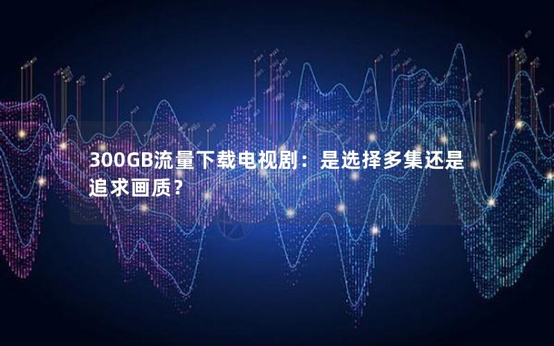 300GB流量下载电视剧：是选择多集还是追求画质？