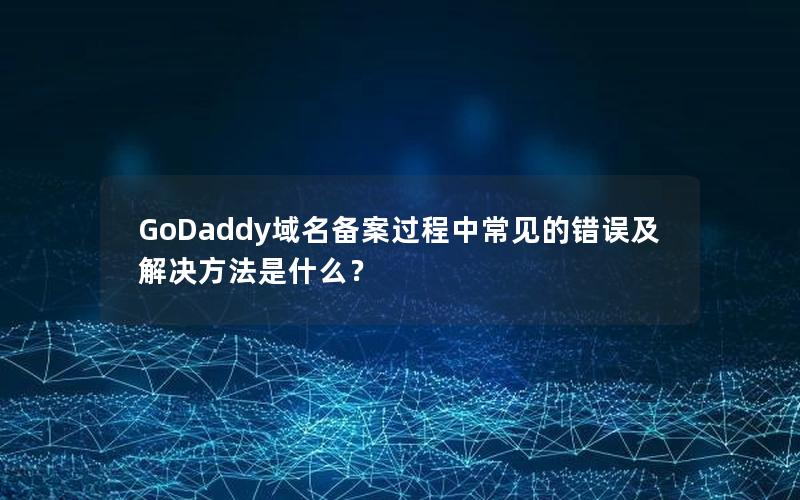 GoDaddy域名备案过程中常见的错误及解决方法是什么？