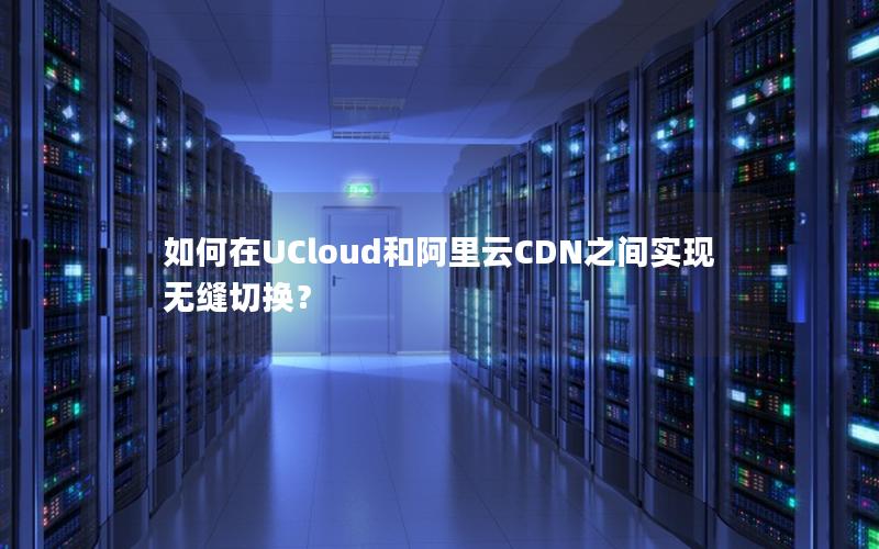 如何在UCloud和阿里云CDN之间实现无缝切换？