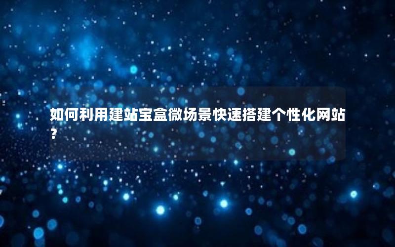 如何利用建站宝盒微场景快速搭建个性化网站？