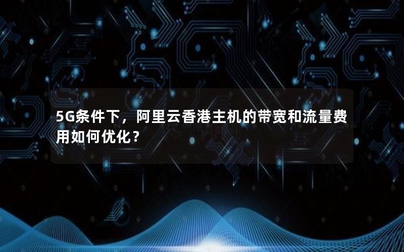 5G条件下，阿里云香港主机的带宽和流量费用如何优化？