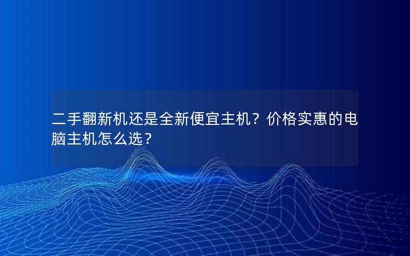 二手翻新机还是全新便宜主机？价格实惠的电脑主机怎么选？