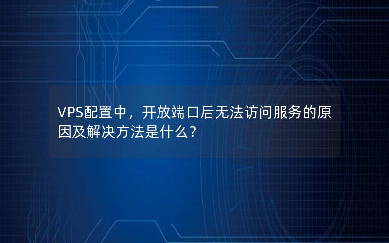 VPS配置中，开放端口后无法访问服务的原因及解决方法是什么？