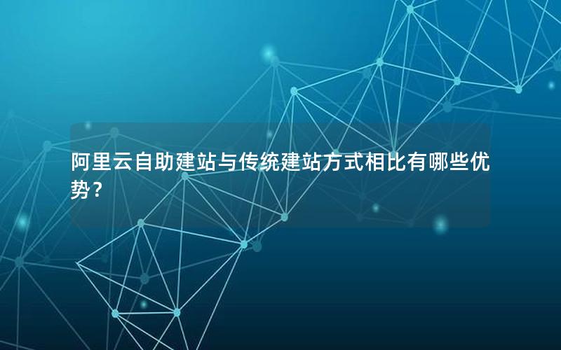 阿里云自助建站与传统建站方式相比有哪些优势？