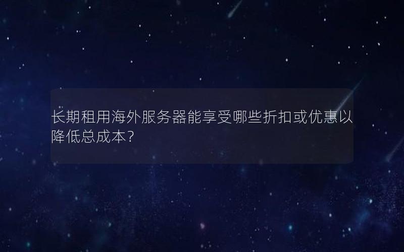 长期租用海外服务器能享受哪些折扣或优惠以降低总成本？