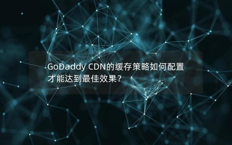 GoDaddy CDN的缓存策略如何配置才能达到最佳效果？