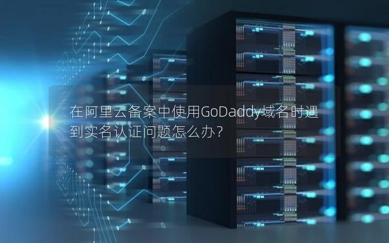 在阿里云备案中使用GoDaddy域名时遇到实名认证问题怎么办？