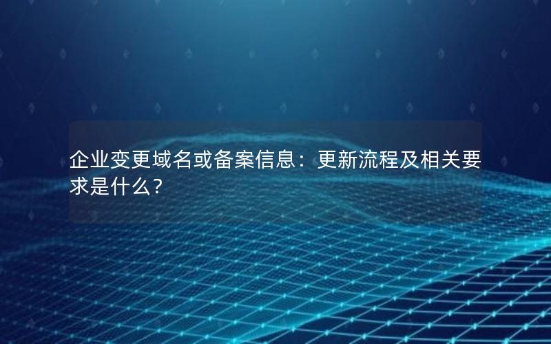 企业变更域名或备案信息：更新流程及相关要求是什么？