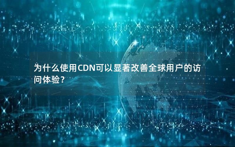 为什么使用CDN可以显著改善全球用户的访问体验？