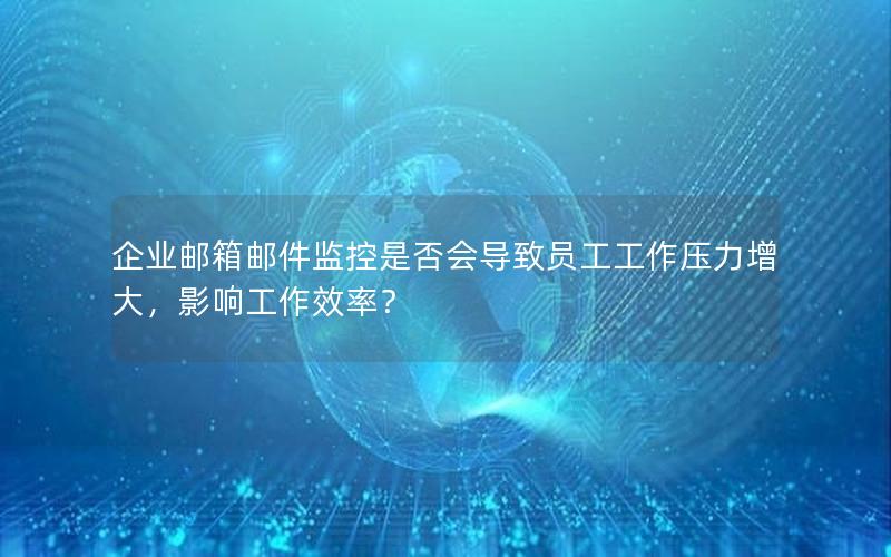 企业邮箱邮件监控是否会导致员工工作压力增大，影响工作效率？