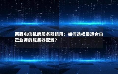 西藏电信机房服务器租用：如何选择最适合自己业务的服务器配置？