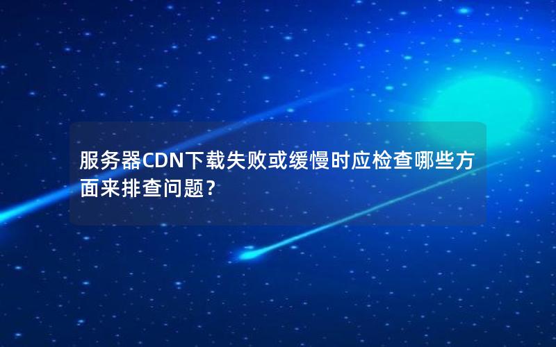 服务器CDN下载失败或缓慢时应检查哪些方面来排查问题？