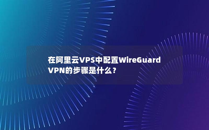 在阿里云VPS中配置WireGuard VPN的步骤是什么？