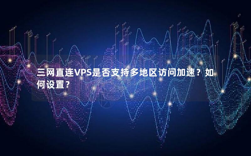 三网直连VPS是否支持多地区访问加速？如何设置？