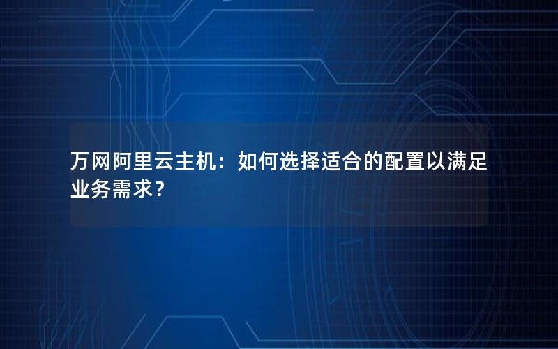 万网阿里云主机：如何选择适合的配置以满足业务需求？