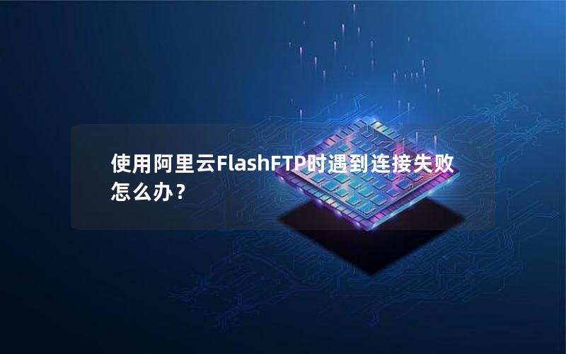 使用阿里云FlashFTP时遇到连接失败怎么办？