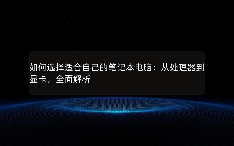 如何选择适合自己的笔记本电脑：从处理器到显卡，全面解析