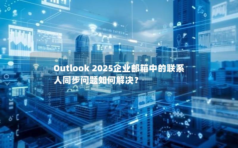 Outlook 2025企业邮箱中的联系人同步问题如何解决？