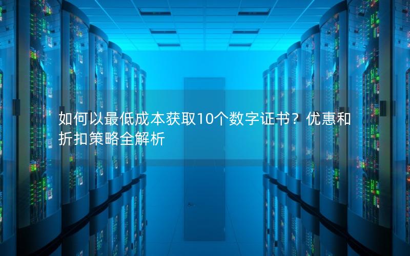 如何以最低成本获取10个数字证书？优惠和折扣策略全解析