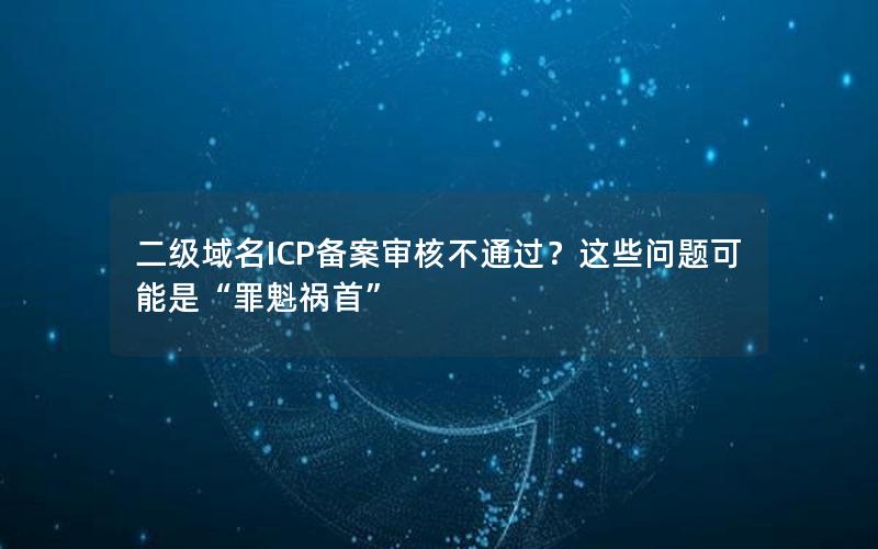 二级域名ICP备案审核不通过？这些问题可能是“罪魁祸首”