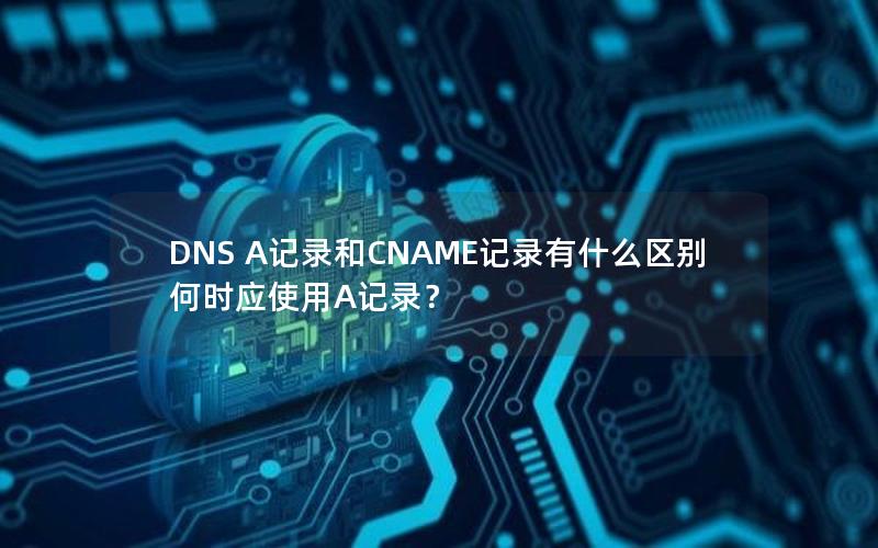 DNS A记录和CNAME记录有什么区别何时应使用A记录？