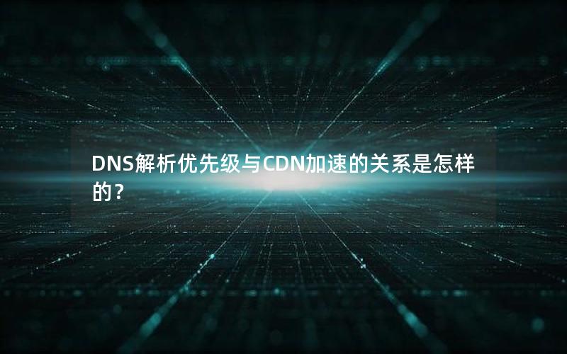 DNS解析优先级与CDN加速的关系是怎样的？