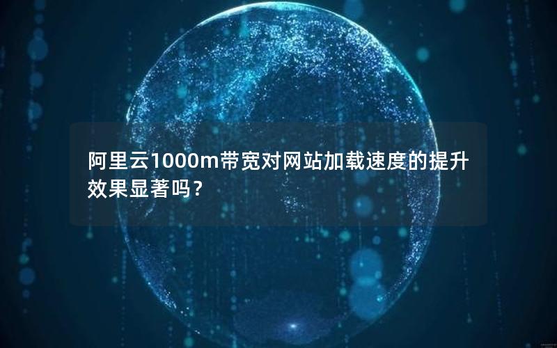 阿里云1000m带宽对网站加载速度的提升效果显著吗？