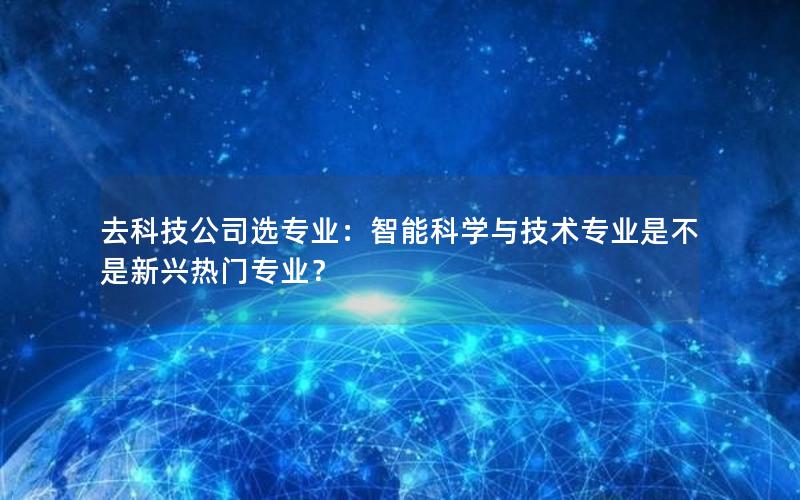 去科技公司选专业：智能科学与技术专业是不是新兴热门专业？