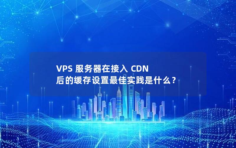 VPS 服务器在接入 CDN 后的缓存设置最佳实践是什么？