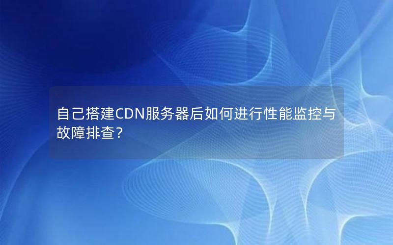 自己搭建CDN服务器后如何进行性能监控与故障排查？