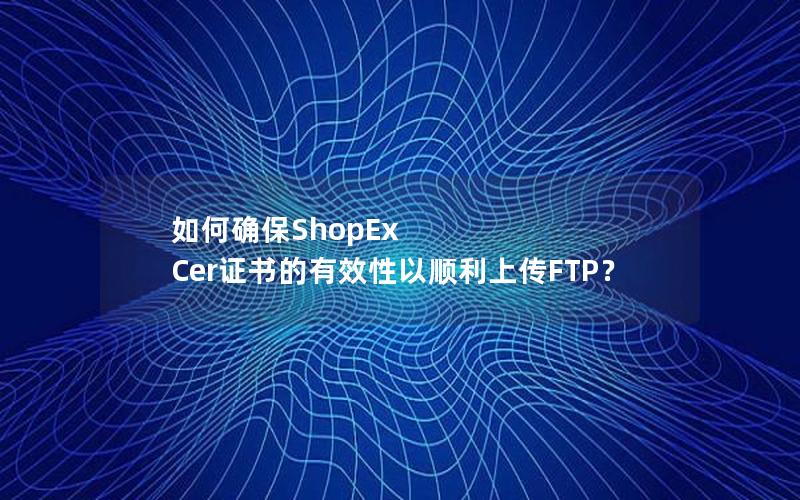 如何确保ShopEx Cer证书的有效性以顺利上传FTP？