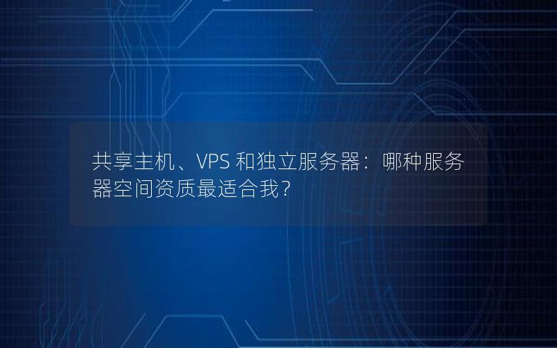 共享主机、VPS 和独立服务器：哪种服务器空间资质最适合我？