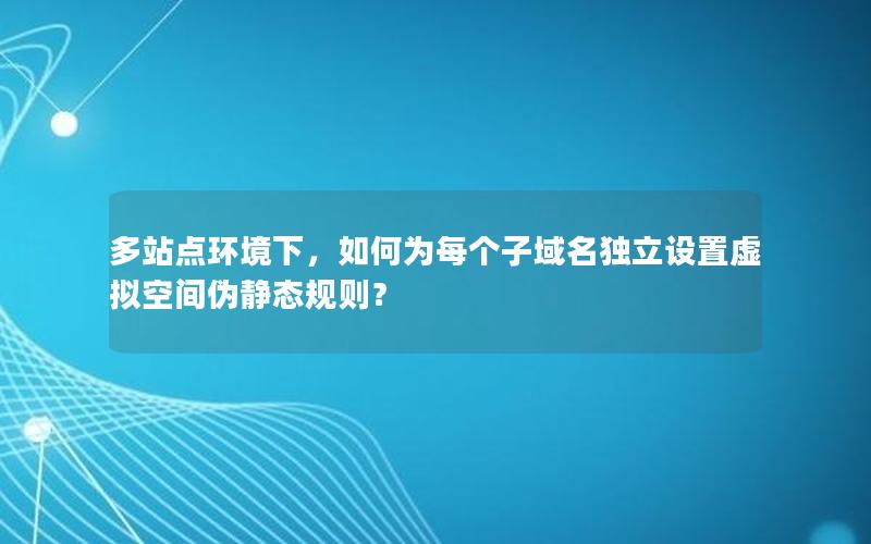 多站点环境下，如何为每个子域名独立设置虚拟空间伪静态规则？